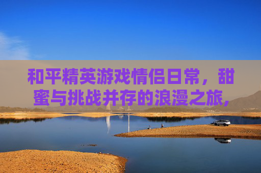 和平精英游戏情侣日常，甜蜜与挑战并存的浪漫之旅,和平精英情侣玩法