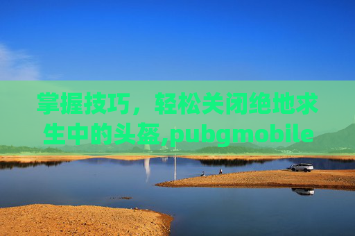 掌握技巧，轻松关闭绝地求生中的头盔,pubgmobile怎么隐藏头盔