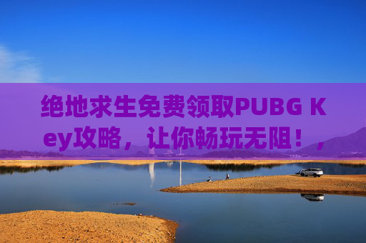 绝地求生免费领取PUBG Key攻略，让你畅玩无阻！,pubg领取礼包网站