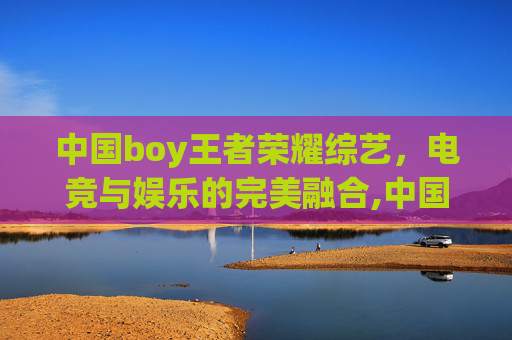中国boy王者荣耀综艺，电竞与娱乐的完美融合,中国boy王者荣耀综艺视频