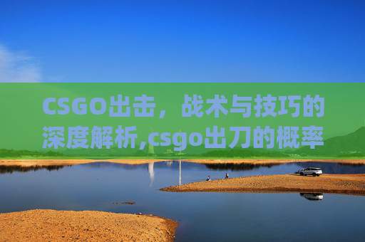 CSGO出击，战术与技巧的深度解析,csgo出刀的概率有多大