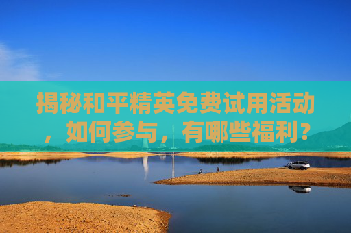揭秘和平精英免费试用活动，如何参与，有哪些福利？,和平精英免费体验皮肤领取