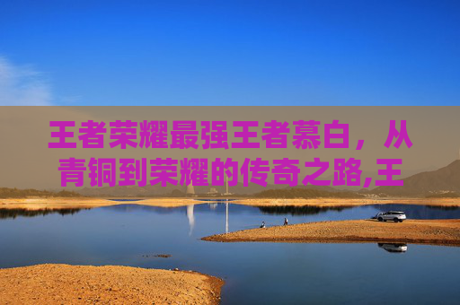 王者荣耀最强王者慕白，从青铜到荣耀的传奇之路,王者荣耀慕千
