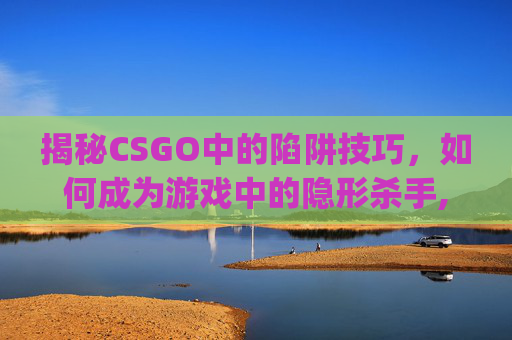 揭秘CSGO中的陷阱技巧，如何成为游戏中的隐形杀手,csgo放包按键