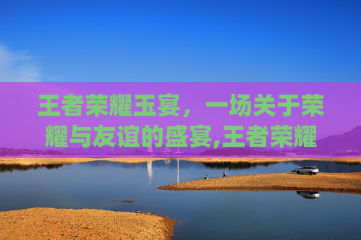 王者荣耀玉宴，一场关于荣耀与友谊的盛宴,王者荣耀玉城yuc