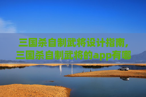 三国杀自制武将设计指南,三国杀自制武将的app有哪些软件
