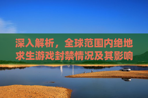 深入解析，全球范围内绝地求生游戏封禁情况及其影响,pubg封禁时间查询