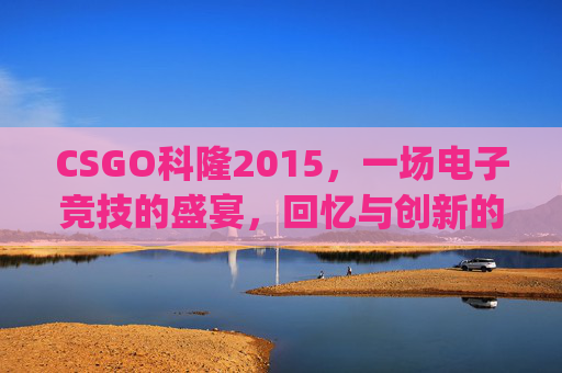 CSGO科隆2015，一场电子竞技的盛宴，回忆与创新的碰撞,csgo科隆2025