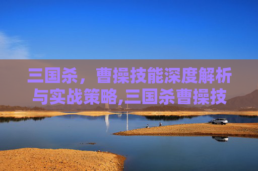 三国杀，曹操技能深度解析与实战策略,三国杀曹操技能介绍和玩法介绍