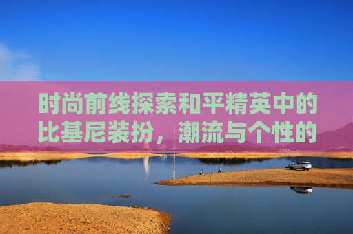 时尚前线探索和平精英中的比基尼装扮，潮流与个性的完美融合,和平精英比基尼泳装