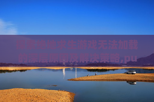 探索绝地求生游戏无法加载的深层原因及解决策略,pubg游戏打不开怎么解决