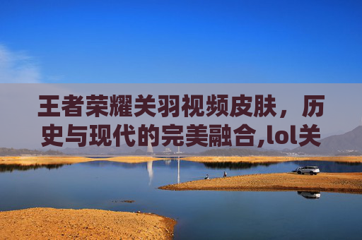 王者荣耀关羽视频皮肤，历史与现代的完美融合,lol关羽是谁的皮肤