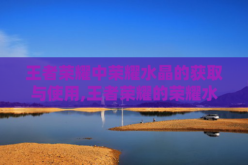 王者荣耀中荣耀水晶的获取与使用,王者荣耀的荣耀水晶有什么用