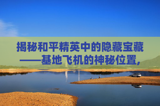 揭秘和平精英中的隐藏宝藏——基地飞机的神秘位置,飞行基地和平精英