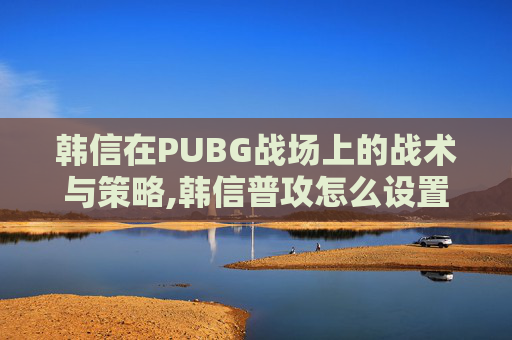 韩信在PUBG战场上的战术与策略,韩信普攻怎么设置原地