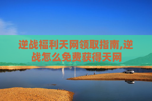 逆战福利天网领取指南,逆战怎么免费获得天网