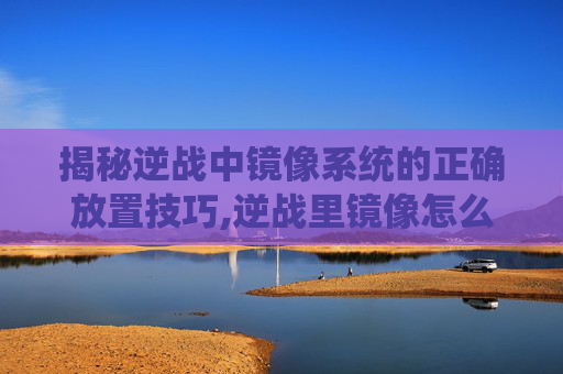 揭秘逆战中镜像系统的正确放置技巧,逆战里镜像怎么放大屏幕