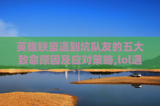 英雄联盟遇到坑队友的五大致命原因及应对策略,lol遇到坑队友实在坑的不行话还多怎么办