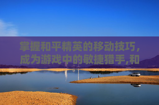 掌握和平精英的移动技巧，成为游戏中的敏捷猎手,和平精英快速移动点位怎么弄