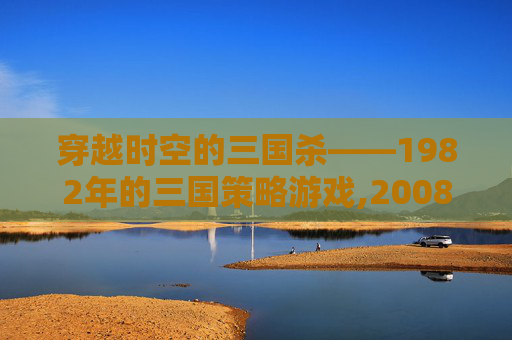 穿越时空的三国杀——1982年的三国策略游戏,2008年三国杀