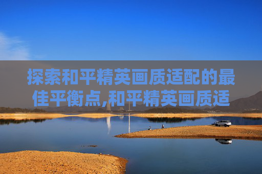 探索和平精英画质适配的最佳平衡点,和平精英画质适配多少hz