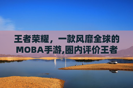 王者荣耀，一款风靡全球的MOBA手游,圈内评价王者荣耀怎么看
