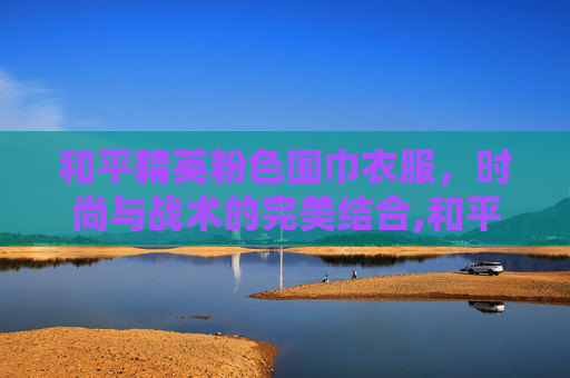 和平精英粉色围巾衣服，时尚与战术的完美结合,和平精英有围巾的衣服