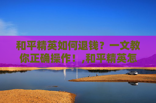 和平精英如何退钱？一文教你正确操作！,和平精英怎样退款教程