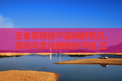 王者荣耀说不返场的背后，游戏与文化的微妙平衡,王者荣耀说不返场的英雄-第1张图片-游戏守望资讯网