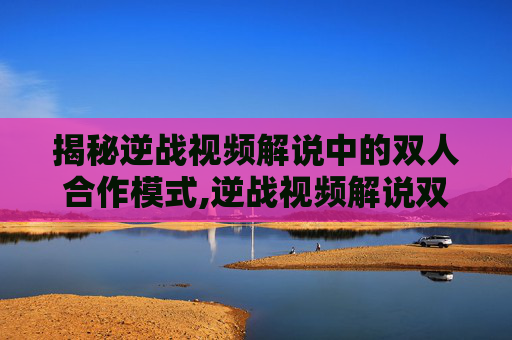 揭秘逆战视频解说中的双人合作模式,逆战视频解说双人版