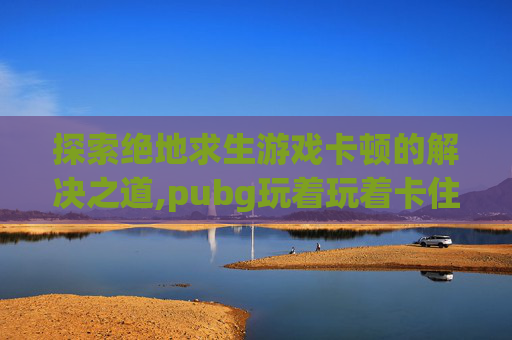 探索绝地求生游戏卡顿的解决之道,pubg玩着玩着卡住了-第1张图片-游戏守望资讯网 探索绝地求生游戏卡顿的解决之道,pubg玩着玩着卡住了-第1张图片-游戏守望资讯网