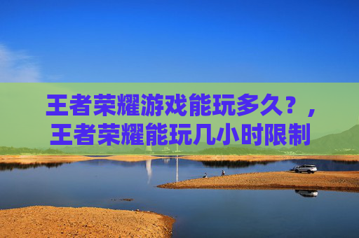 王者荣耀游戏能玩多久？,王者荣耀能玩几小时限制
