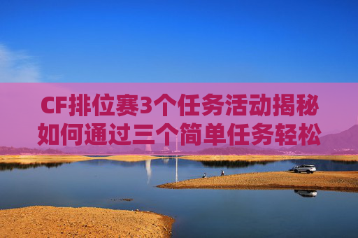 CF排位赛3个任务活动揭秘如何通过三个简单任务轻松提升排位等级,cf排位3个任务活动是什么