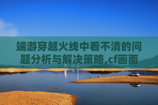 端游穿越火线中看不清的问题分析与解决策略,cf画面显示不全