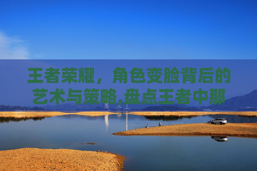 王者荣耀，角色变脸背后的艺术与策略,盘点王者中那些变脸