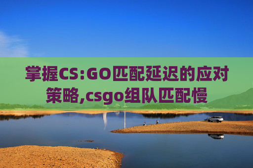 掌握CS:GO匹配延迟的应对策略,csgo组队匹配慢