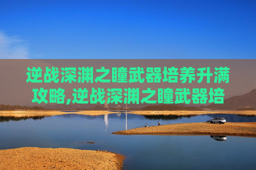 逆战深渊之瞳武器培养升满攻略,逆战深渊之瞳武器培养升满多少级-第1张图片-游戏守望资讯网