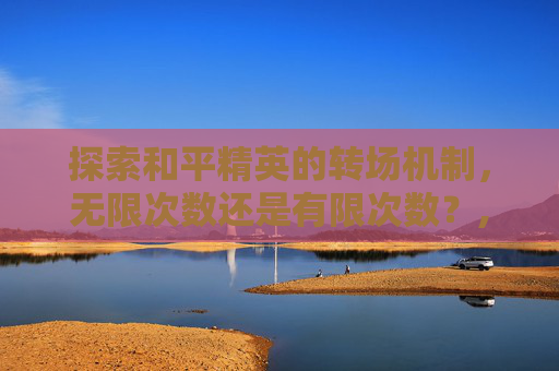 探索和平精英的转场机制，无限次数还是有限次数？,和平精英角色转移可以转几次
