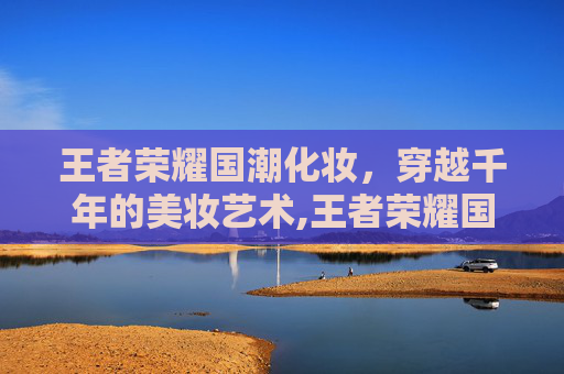 王者荣耀国潮化妆，穿越千年的美妆艺术,王者荣耀国潮化妆怎么获得