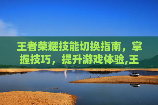 王者荣耀技能切换指南，掌握技巧，提升游戏体验,王者荣耀技能怎么切换视角-第1张图片-游戏守望资讯网