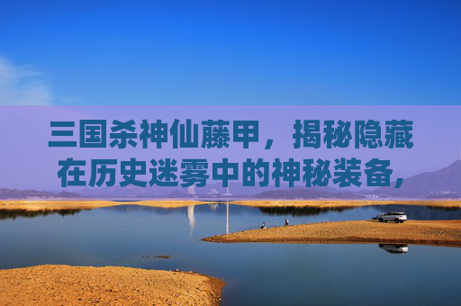 三国杀神仙藤甲，揭秘隐藏在历史迷雾中的神秘装备,三国杀藤甲作用-第1张图片-游戏守望资讯网