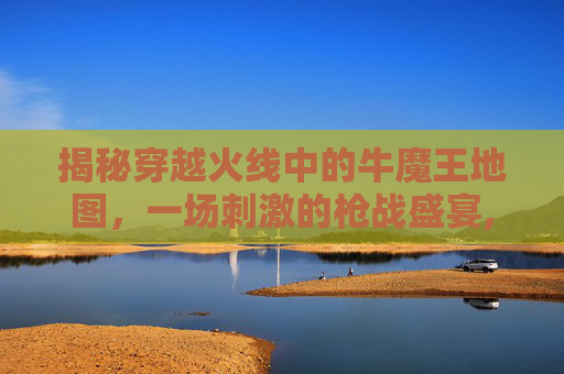 揭秘穿越火线中的牛魔王地图，一场刺激的枪战盛宴,穿越火线牛魔王