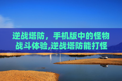 逆战塔防，手机版中的怪物战斗体验,逆战塔防能打怪吗手机版下载