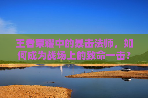王者荣耀中的暴击法师，如何成为战场上的致命一击？,王者荣耀有暴击的法师有哪些