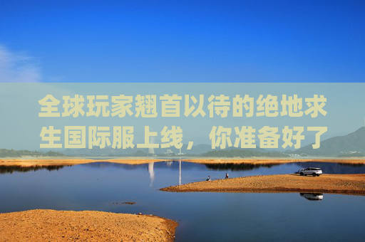 全球玩家翘首以待的绝地求生国际服上线，你准备好了吗？,pubg国际服新版本介绍