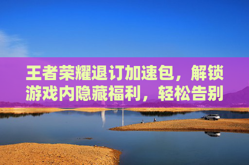 王者荣耀退订加速包，解锁游戏内隐藏福利，轻松告别不必要支出,王者荣耀加速退订步骤-第1张图片-游戏守望资讯网
