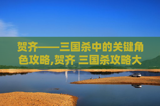 贺齐——三国杀中的关键角色攻略,贺齐 三国杀攻略大全