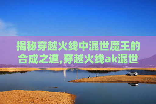 揭秘穿越火线中混世魔王的合成之道,穿越火线ak混世魔王-第1张图片-游戏守望资讯网