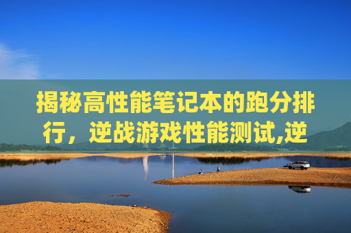 揭秘高性能笔记本的跑分排行，逆战游戏性能测试,逆战吃笔记本cpu-第1张图片-游戏守望资讯网