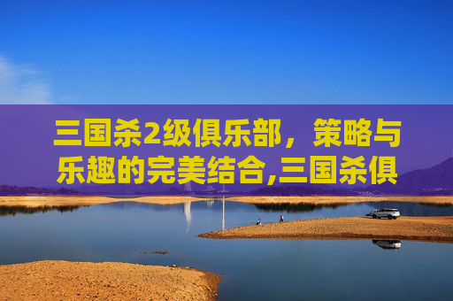 三国杀2级俱乐部，策略与乐趣的完美结合,三国杀俱乐部哪个厉害